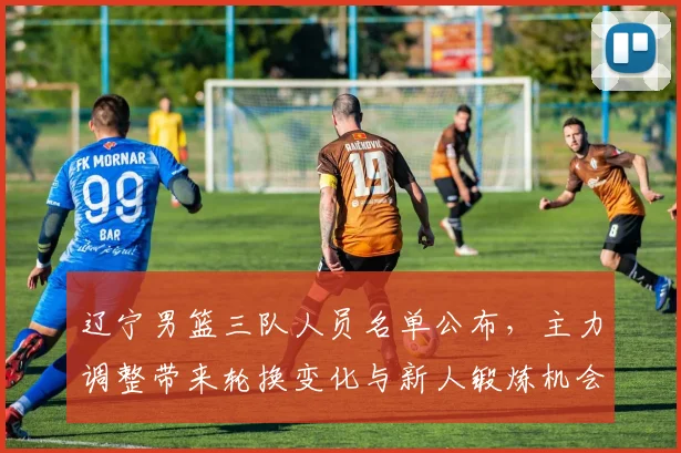 辽宁男篮三队人员名单公布，主力调整带来轮换变化与新人锻炼机会