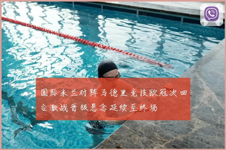 国际米兰对阵马德里竞技欧冠次回合激战晋级悬念延续至终场