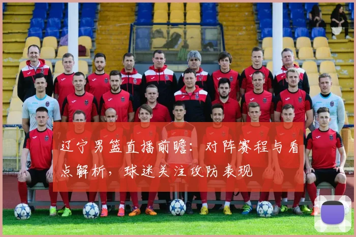 辽宁男篮直播前瞻:对阵赛程与看点解析,球迷关注攻防表现