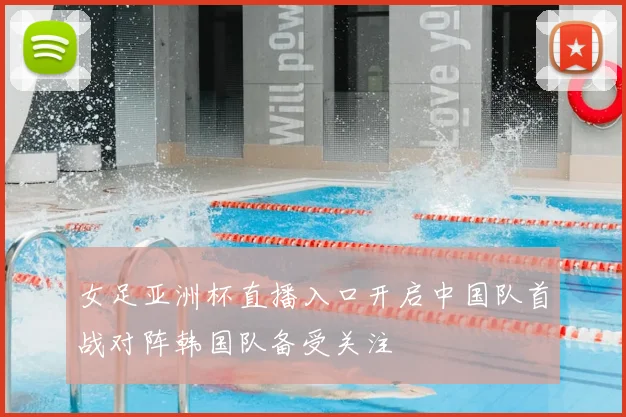 女足亚洲杯直播入口开启中国队首战对阵韩国队备受关注