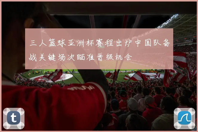 三人篮球亚洲杯赛程出炉中国队备战关键场次瞄准晋级机会