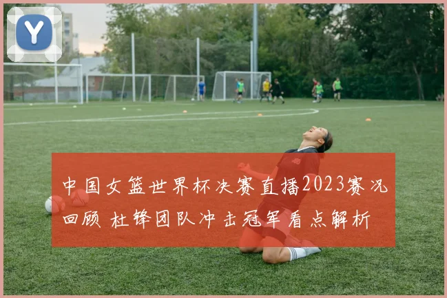 中国女篮世界杯决赛直播2023赛况回顾 杜锋团队冲击冠军看点解析