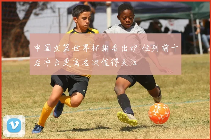 中国女篮世界杯排名出炉 位列前十后冲击更高名次值得关注