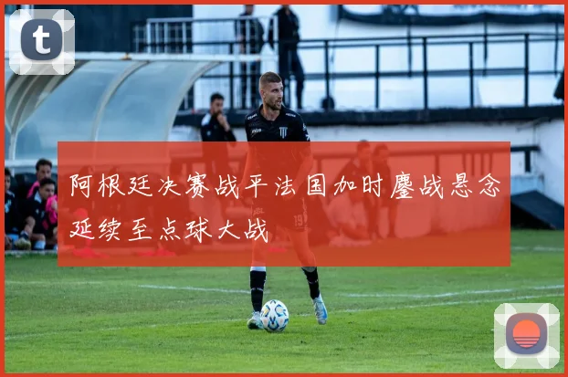 阿根廷决赛战平法国加时鏖战悬念延续至点球大战