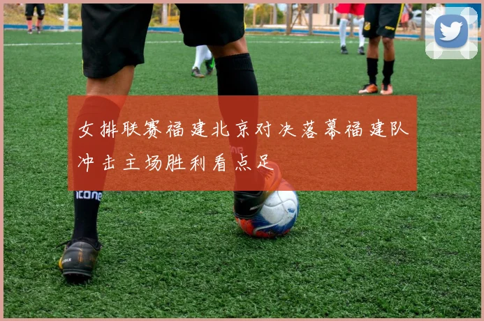 女排联赛福建北京对决落幕福建队冲击主场胜利看点足