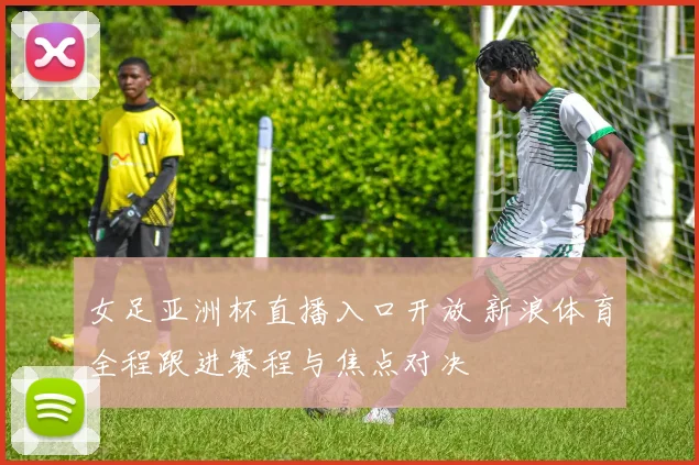 女足亚洲杯直播入口开放 新浪体育全程跟进赛程与焦点对决