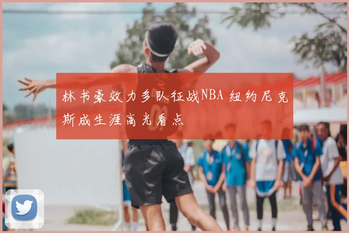 林书豪效力多队征战NBA 纽约尼克斯成生涯高光看点