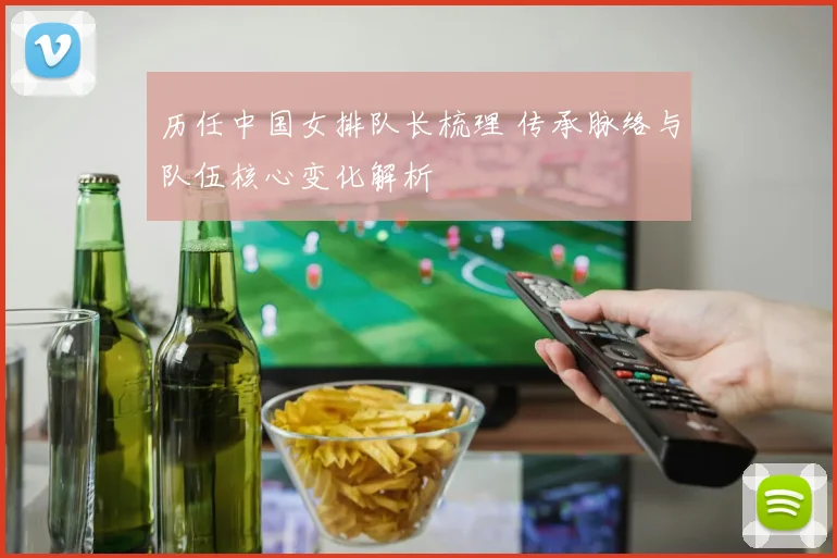 历任中国女排队长梳理 传承脉络与队伍核心变化解析