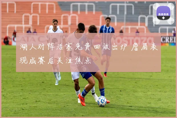 湖人对阵活塞免费回放出炉 詹眉表现成赛后关注焦点