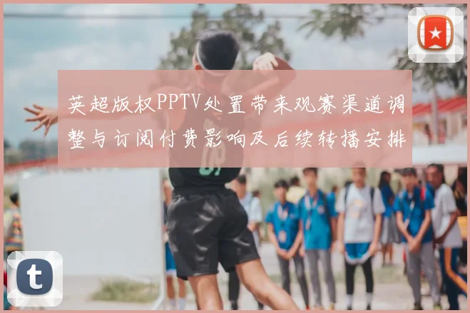 英超版权PPTV处置带来观赛渠道调整与订阅付费影响及后续转播安排