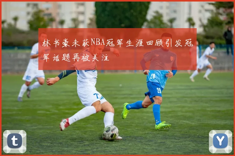 林书豪未获NBA冠军生涯回顾引发冠军话题再被关注