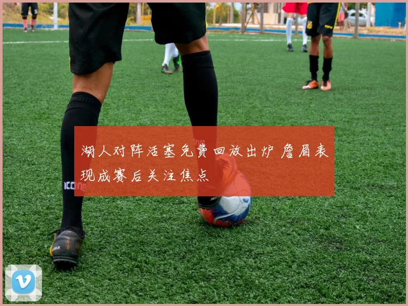 湖人对阵活塞免费回放出炉 詹眉表现成赛后关注焦点