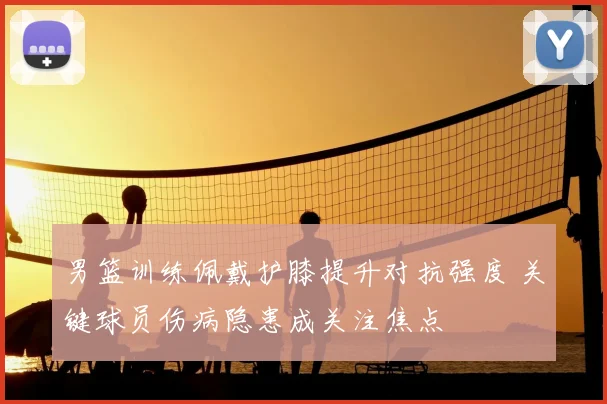 男篮训练佩戴护膝提升对抗强度 关键球员伤病隐患成关注焦点