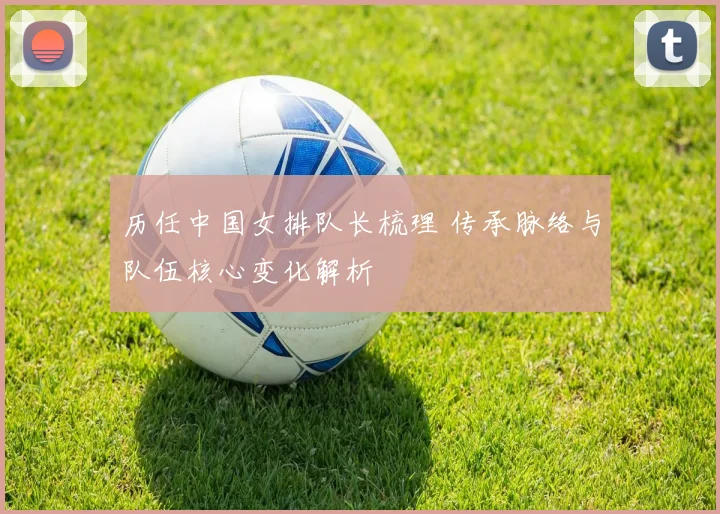 历任中国女排队长梳理 传承脉络与队伍核心变化解析