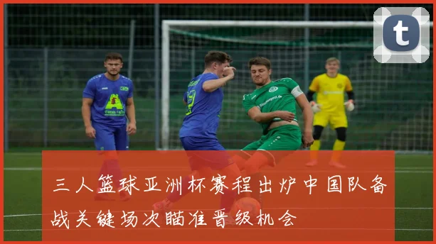 三人篮球亚洲杯赛程出炉中国队备战关键场次瞄准晋级机会