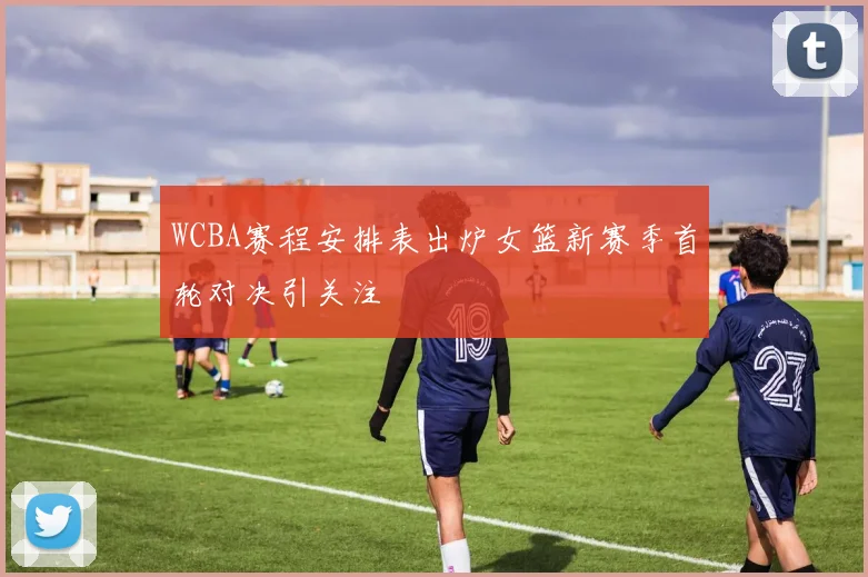 WCBA赛程安排表出炉女篮新赛季首轮对决引关注