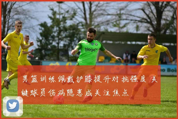 男篮训练佩戴护膝提升对抗强度 关键球员伤病隐患成关注焦点