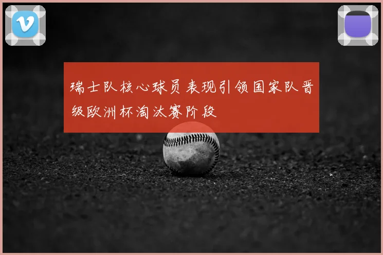 瑞士队核心球员表现引领国家队晋级欧洲杯淘汰赛阶段