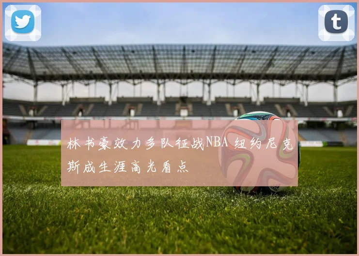 林书豪效力多队征战NBA 纽约尼克斯成生涯高光看点