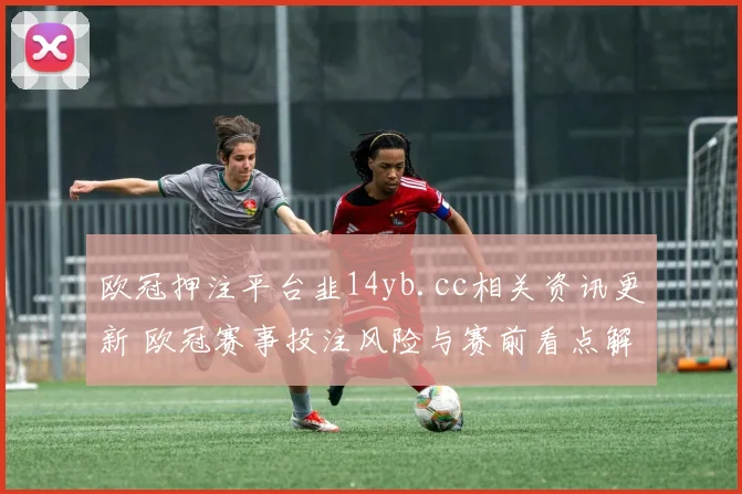 欧冠押注平台韭14yb.cc相关资讯更新 欧冠赛事投注风险与赛前看点解析
