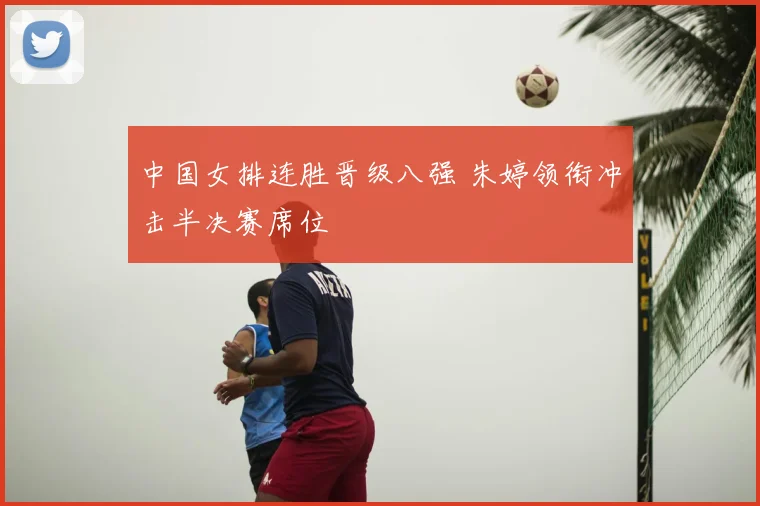 中国女排连胜晋级八强 朱婷领衔冲击半决赛席位
