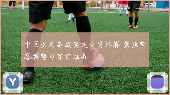 中国女足备战奥运会资格赛 聚焦阵容调整与赛前准备