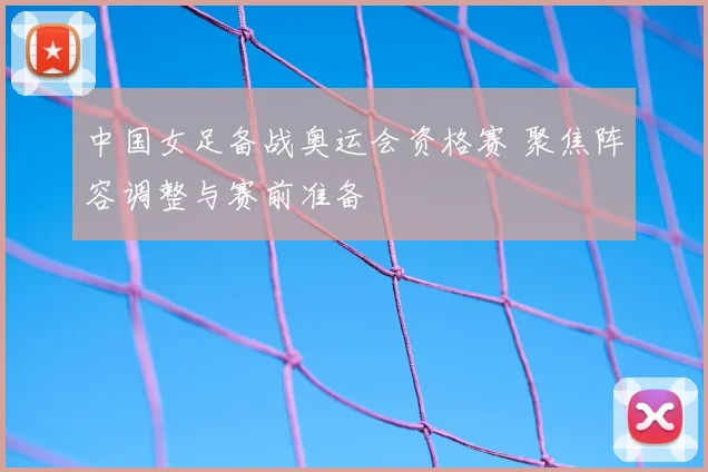 中国女足备战奥运会资格赛 聚焦阵容调整与赛前准备