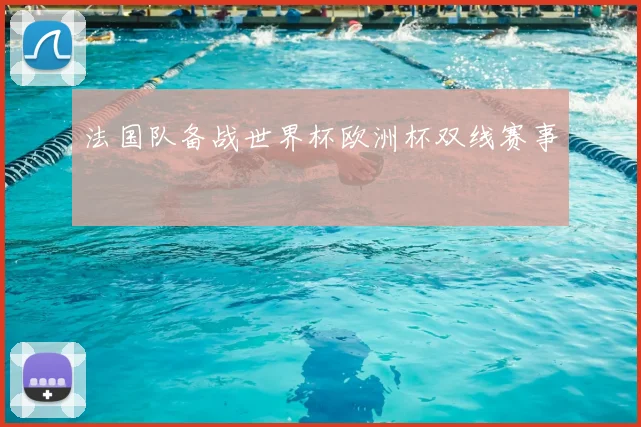 法国队备战世界杯欧洲杯双线赛事